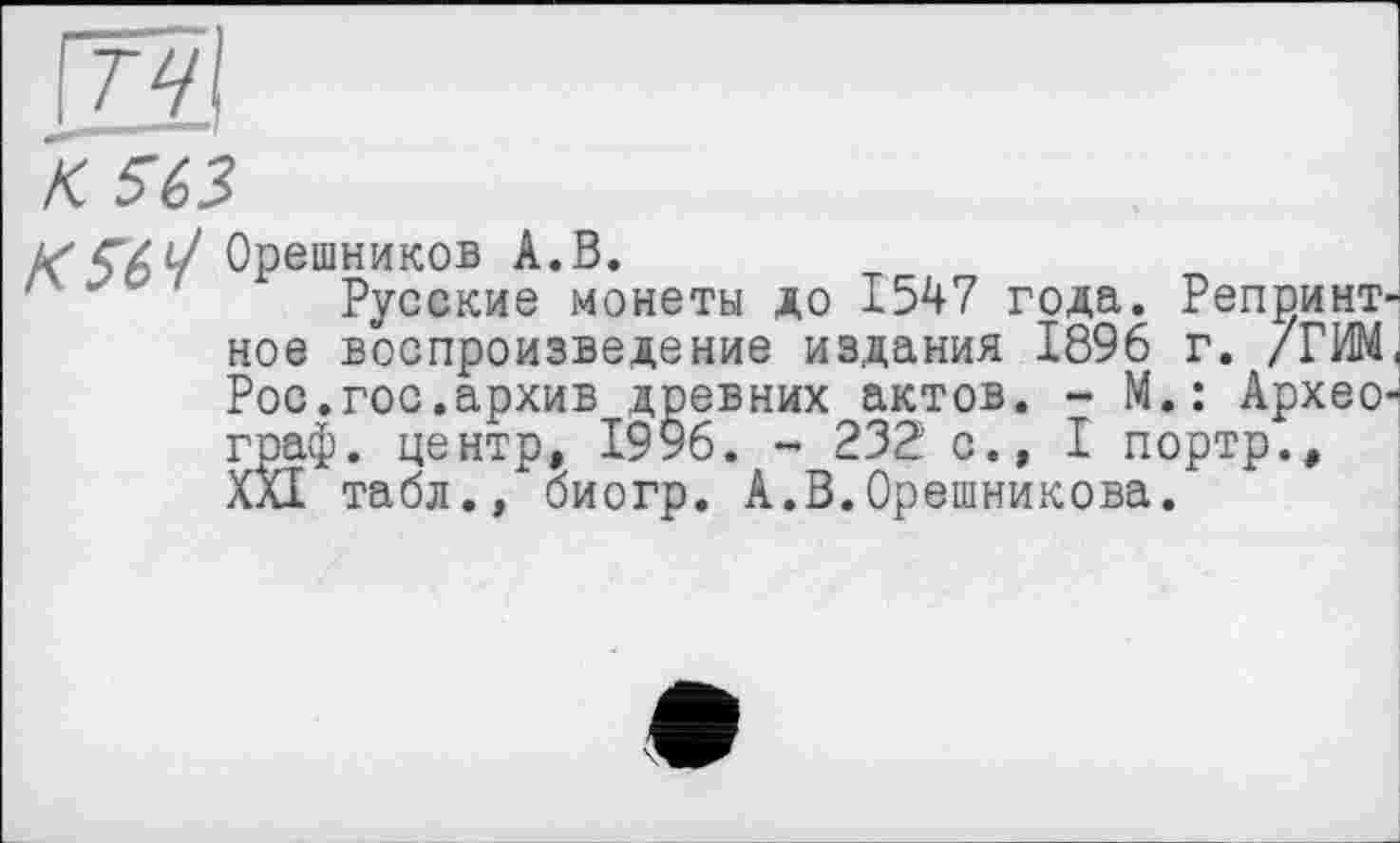 ﻿тч
К. 563
Рос.гос.архив древ граф, центр, 1996. ХЙ табл., <
К56^ Орешников А.В.
Русские монеты до 1547 года. Репринт ное воспроизведение издания 1896 г. /РИМ евних актов. - М.: АрхеО' ,	- 232 с., I портр.,
биогр. А.В.Орешникова.